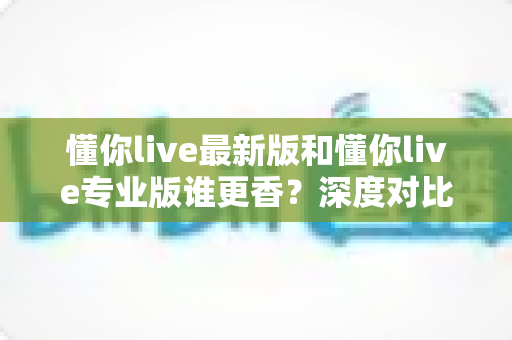 懂你live最新版和懂你live专业版谁更香?深度对比分析帮你选对版本 懂你live最新版和懂你live专业版谁更香?深度对比分析帮你选对版本