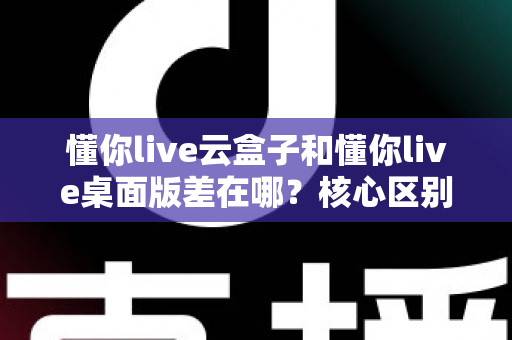 懂你live云盒子和懂你live桌面版差在哪?核心区别全解析与选购指南 懂你live云盒子和懂你live桌面版差在哪?核心区别全解析与选购指南
