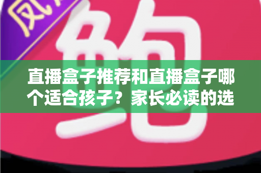 直播盒子推荐和直播盒子哪个适合孩子?家长必读的选购攻略与安全使用全指南 直播盒子推荐和直播盒子哪个适合孩子?家长必读的选购攻略与安全使用全指南