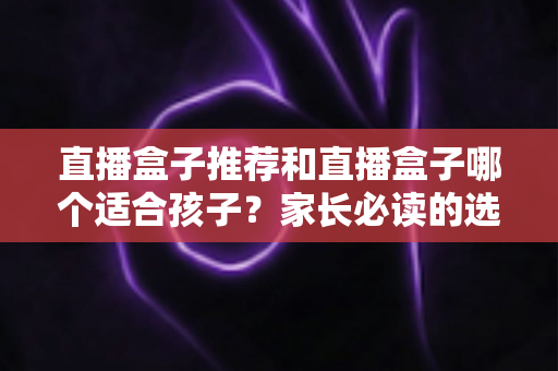 直播盒子推荐和直播盒子哪个适合孩子？家长必读的选购攻略与安全使用全指南
