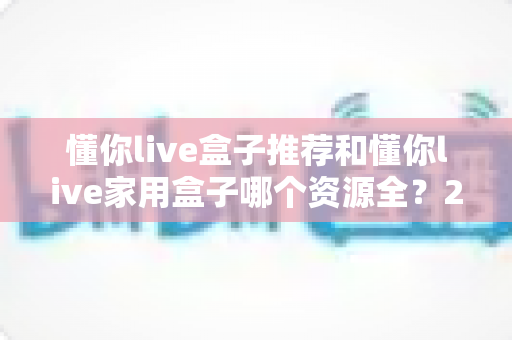 懂你live盒子推荐和懂你live家用盒子哪个资源全?2025年最新选购对比全攻略 懂你live盒子推荐和懂你live家用盒子哪个资源全?2025年最新选购对比全攻略