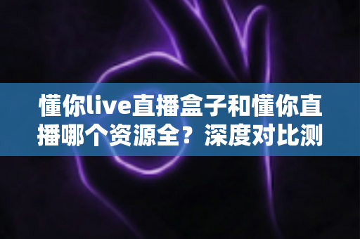 懂你live直播盒子和懂你直播哪个资源全？深度对比测评帮你一次选对