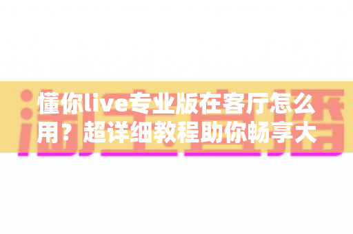 懂你live专业版在客厅怎么用?超详细教程助你畅享大屏影音新体验 懂你live专业版在客厅怎么用?超详细教程助你畅享大屏影音新体验