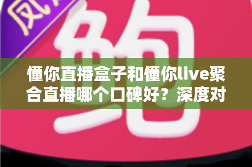 懂你直播盒子和懂你live聚合直播哪个口碑好？深度对比测评全解析