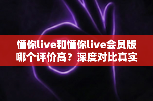 懂你live和懂你live会员版哪个评价高？深度对比真实口碑，帮你选对版本不踩坑