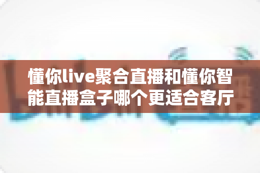 懂你live聚合直播和懂你智能直播盒子哪个更适合客厅?深度评测帮你选对不踩坑 懂你live聚合直播和懂你智能直播盒子哪个更适合客厅?深度评测帮你选对不踩坑