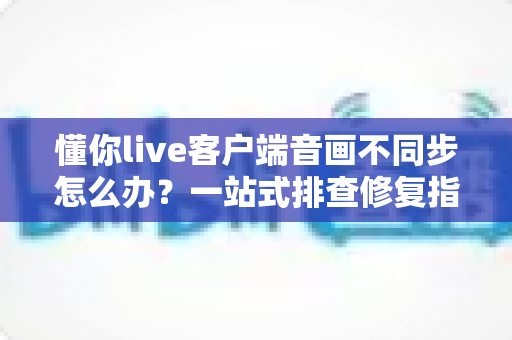 懂你live客户端音画不同步怎么办?一站式排查修复指南,畅享流畅直播体验 懂你live客户端音画不同步怎么办?一站式排查修复指南,畅享流畅直播体验