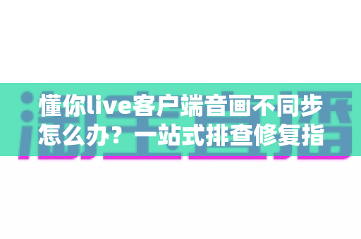 懂你live客户端音画不同步怎么办?一站式排查修复指南,畅享流畅直播体验 懂你live客户端音画不同步怎么办?一站式排查修复指南,畅享流畅直播体验