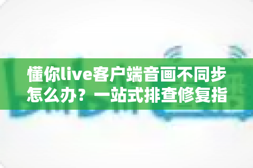 懂你live客户端音画不同步怎么办?一站式排查修复指南,畅享流畅直播体验 懂你live客户端音画不同步怎么办?一站式排查修复指南,畅享流畅直播体验