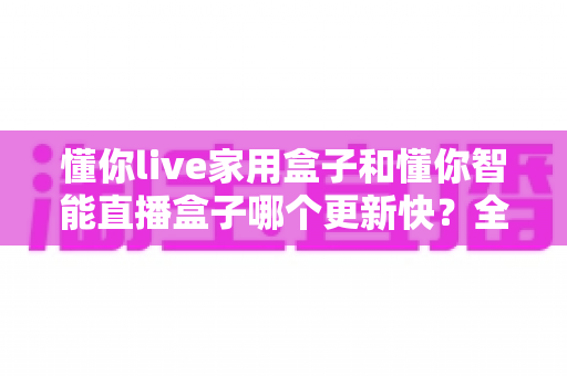懂你live家用盒子和懂你智能直播盒子哪个更新快?全面解析两大盒子的更新速度与选购策略 懂你live家用盒子和懂你智能直播盒子哪个更新快?全面解析两大盒子的更新速度与选购策略