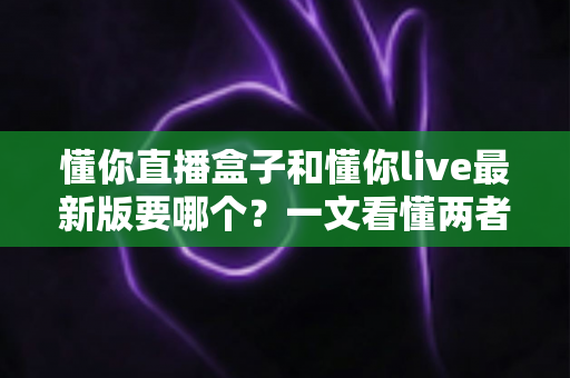 懂你直播盒子和懂你live最新版要哪个？一文看懂两者差异与选择指南