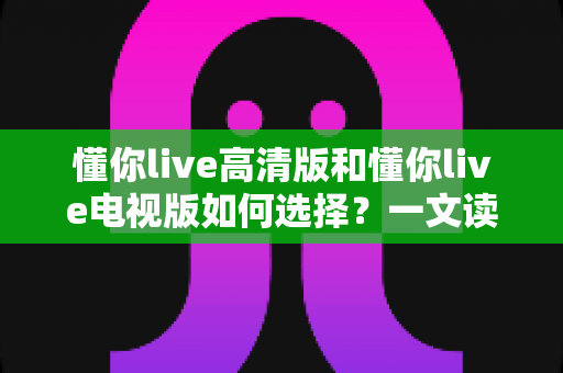 懂你live高清版和懂你live电视版如何选择?一文读懂两大版本差异与实用选购建议 懂你live高清版和懂你live电视版如何选择?一文读懂两大版本差异与实用选购建议