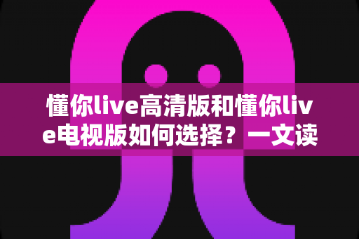 懂你live高清版和懂你live电视版如何选择?一文读懂两大版本差异与实用选购建议 懂你live高清版和懂你live电视版如何选择?一文读懂两大版本差异与实用选购建议