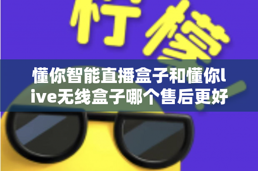 懂你智能直播盒子和懂你live无线盒子哪个售后更好?全方位售后对比测评,助你放心选购不踩坑 懂你智能直播盒子和懂你live无线盒子哪个售后更好?全方位售后对比测评,助你放心选购不踩坑