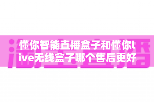 懂你智能直播盒子和懂你live无线盒子哪个售后更好?全方位售后对比测评,助你放心选购不踩坑 懂你智能直播盒子和懂你live无线盒子哪个售后更好?全方位售后对比测评,助你放心选购不踩坑