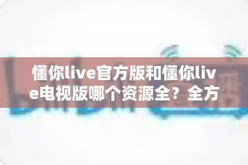懂你live官方版和懂你live电视版哪个资源全?全方位对比解析与实用选择指南 懂你live官方版和懂你live电视版哪个资源全?全方位对比解析与实用选择指南