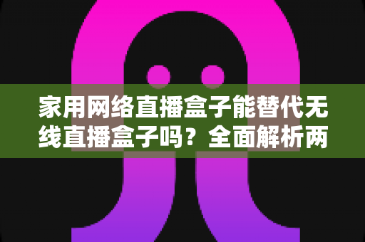 家用网络直播盒子能替代无线直播盒子吗？全面解析两类直播设备的核心差异、适用场景与选购指南
