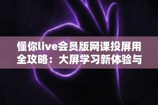 懂你live会员版网课投屏用全攻略:大屏学习新体验与会员权益深度解析 懂你live会员版网课投屏用全攻略:大屏学习新体验与会员权益深度解析