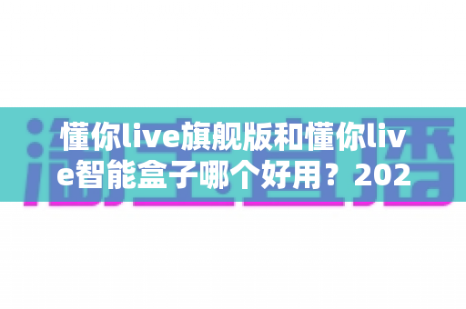 懂你live旗舰版和懂你live智能盒子哪个好用?2024深度评测对比,选对不选贵! 懂你live旗舰版和懂你live智能盒子哪个好用?2024深度评测对比,选对不选贵!