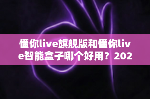 懂你live旗舰版和懂你live智能盒子哪个好用?2024深度评测对比,选对不选贵! 懂你live旗舰版和懂你live智能盒子哪个好用?2024深度评测对比,选对不选贵!