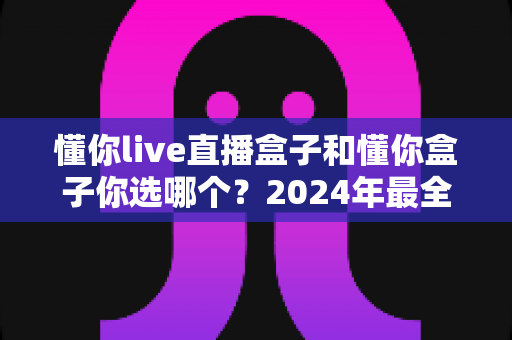 懂你live直播盒子和懂你盒子你选哪个?2024年最全选购对比指南帮你一次搞定 懂你live直播盒子和懂你盒子你选哪个?2024年最全选购对比指南帮你一次搞定
