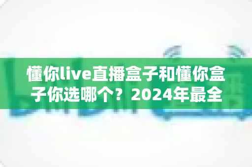 懂你live直播盒子和懂你盒子你选哪个?2024年最全选购对比指南帮你一次搞定 懂你live直播盒子和懂你盒子你选哪个?2024年最全选购对比指南帮你一次搞定