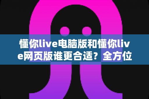 懂你live电脑版和懂你live网页版谁更合适?全方位深度对比解析,帮你找到最适合的使用方案 懂你live电脑版和懂你live网页版谁更合适?全方位深度对比解析,帮你找到最适合的使用方案