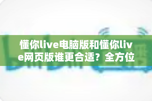 懂你live电脑版和懂你live网页版谁更合适?全方位深度对比解析,帮你找到最适合的使用方案 懂你live电脑版和懂你live网页版谁更合适?全方位深度对比解析,帮你找到最适合的使用方案