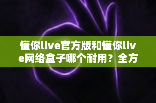 懂你live官方版和懂你live网络盒子哪个耐用?全方位深度解析与实用选购建议 懂你live官方版和懂你live网络盒子哪个耐用?全方位深度解析与实用选购建议
