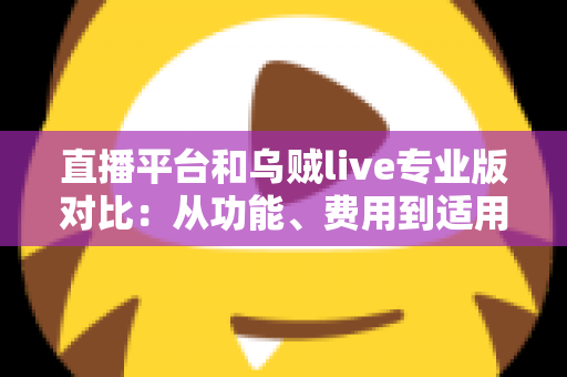 直播平台和乌贼live专业版对比：从功能、费用到适用人群的全方位深度解析，帮你找到最适合自己的开播方案