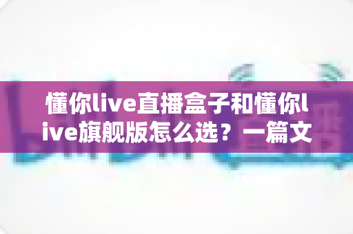 懂你live直播盒子和懂你live旗舰版怎么选?一篇文章帮你理清选购思路,找到最适合自己的那一款 懂你live直播盒子和懂你live旗舰版怎么选?一篇文章帮你理清选购思路,找到最适合自己的那一款
