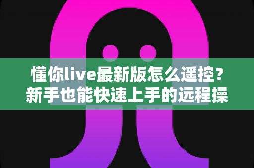 懂你live最新版怎么遥控?新手也能快速上手的远程操控直播完整指南 懂你live最新版怎么遥控?新手也能快速上手的远程操控直播完整指南