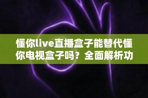 懂你live直播盒子能替代懂你电视盒子吗?全面解析功能差异与选购指南 懂你live直播盒子能替代懂你电视盒子吗?全面解析功能差异与选购指南