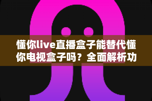 懂你live直播盒子能替代懂你电视盒子吗?全面解析功能差异与选购指南 懂你live直播盒子能替代懂你电视盒子吗?全面解析功能差异与选购指南