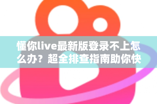 懂你live最新版登录不上怎么办？超全排查指南助你快速恢复使用