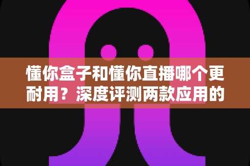 懂你盒子和懂你直播哪个更耐用?深度评测两款应用的稳定性与使用寿命全解析 懂你盒子和懂你直播哪个更耐用?深度评测两款应用的稳定性与使用寿命全解析
