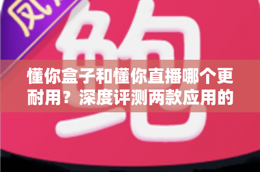 懂你盒子和懂你直播哪个更耐用?深度评测两款应用的稳定性与使用寿命全解析 懂你盒子和懂你直播哪个更耐用?深度评测两款应用的稳定性与使用寿命全解析