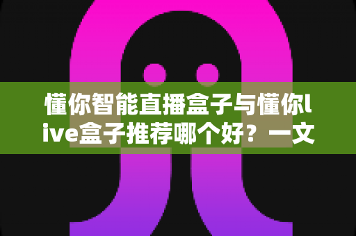 懂你智能直播盒子与懂你live盒子推荐哪个好？一文看懂区别，选对不选贵
