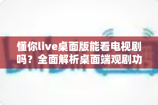 懂你live桌面版能看电视剧吗？全面解析桌面端观剧功能、使用指南与注意事项