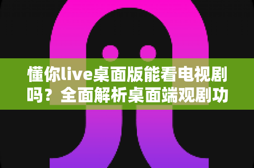 懂你live桌面版能看电视剧吗？全面解析桌面端观剧功能、使用指南与注意事项