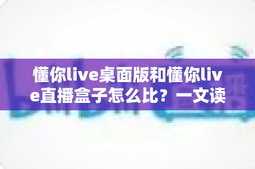 懂你live桌面版和懂你live直播盒子怎么比？一文读懂两大直播工具的核心差异与选购指南
