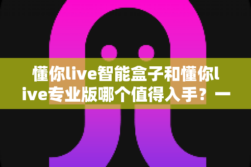 懂你live智能盒子和懂你live专业版哪个值得入手?一文读懂两大版本的选购门道与避坑指南 懂你live智能盒子和懂你live专业版哪个值得入手?一文读懂两大版本的选购门道与避坑指南