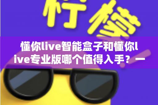 懂你live智能盒子和懂你live专业版哪个值得入手?一文读懂两大版本的选购门道与避坑指南 懂你live智能盒子和懂你live专业版哪个值得入手?一文读懂两大版本的选购门道与避坑指南