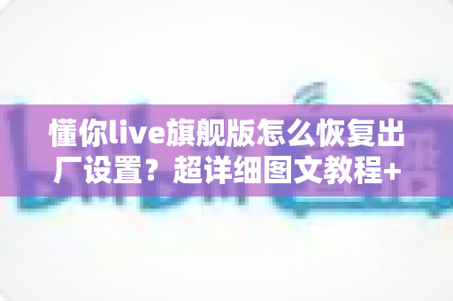 懂你live旗舰版怎么恢复出厂设置?超详细图文教程+避坑指南全解析 懂你live旗舰版怎么恢复出厂设置?超详细图文教程+避坑指南全解析