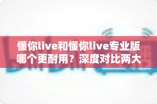 懂你live和懂你live专业版哪个更耐用?深度对比两大版本使用寿命与选购全指南 懂你live和懂你live专业版哪个更耐用?深度对比两大版本使用寿命与选购全指南