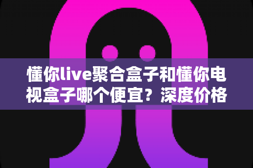 懂你live聚合盒子和懂你电视盒子哪个便宜?深度价格对比与理性选购全攻略 懂你live聚合盒子和懂你电视盒子哪个便宜?深度价格对比与理性选购全攻略