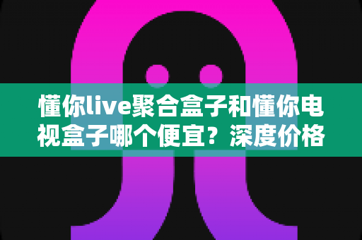 懂你live聚合盒子和懂你电视盒子哪个便宜?深度价格对比与理性选购全攻略 懂你live聚合盒子和懂你电视盒子哪个便宜?深度价格对比与理性选购全攻略