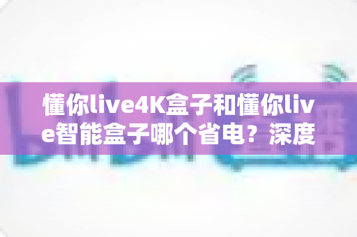 懂你live4K盒子和懂你live智能盒子哪个省电?深度功耗对比与选购全攻略 懂你live4K盒子和懂你live智能盒子哪个省电?深度功耗对比与选购全攻略