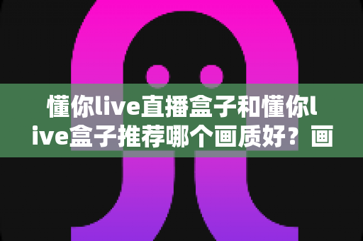 懂你live直播盒子和懂你live盒子推荐哪个画质好?画质全面对比与实用选购指南 懂你live直播盒子和懂你live盒子推荐哪个画质好?画质全面对比与实用选购指南