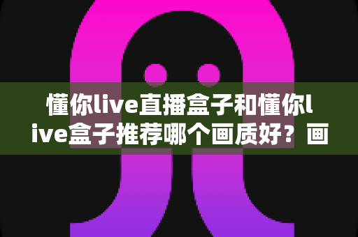 懂你live直播盒子和懂你live盒子推荐哪个画质好?画质全面对比与实用选购指南 懂你live直播盒子和懂你live盒子推荐哪个画质好?画质全面对比与实用选购指南
